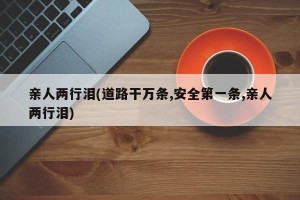 亲人两行泪(道路干万条,安全第一条,亲人两行泪)