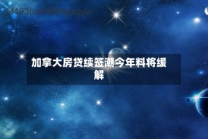 加拿大房贷续签潮今年料将缓解
