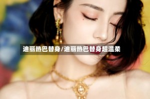 迪丽热巴替身/迪丽热巴替身超温柔