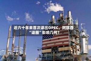 近六十年来首次退出OPEC，阿联酋“退圈”影响几何？