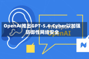 OpenAI推出GPT-5.4-Cyber以加强防御性网络安全