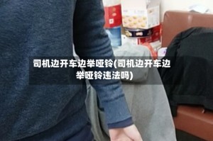 司机边开车边举哑铃(司机边开车边举哑铃违法吗)