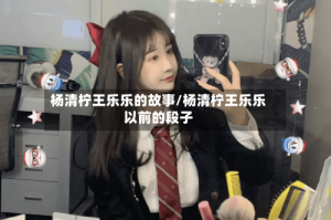 杨清柠王乐乐的故事/杨清柠王乐乐以前的段子