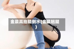 金晨高抬腿倒水(金晨翘腿)