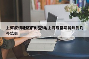 上海疫情地区解封查询/上海疫情期解除到几号结束