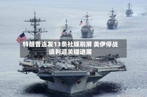 特朗普连发13条社媒刷屏 美伊停战谈判迎关键进展