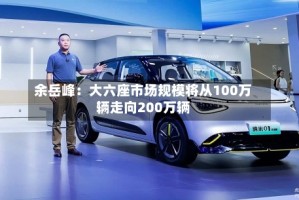 余岳峰：大六座市场规模将从100万辆走向200万辆