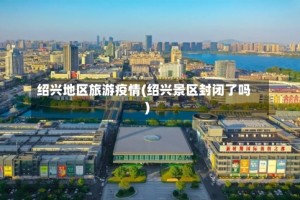 绍兴地区旅游疫情(绍兴景区封闭了吗)