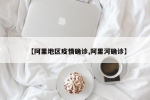 【阿里地区疫情确诊,阿里河确诊】