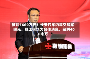 被罚1669万元！长安汽车内幕交易案曝光：员工借华为合作消息，获利400余万