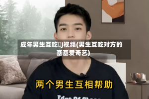 成年男生互吃亅J视频(男生互吃对方的基基爱奇艺)
