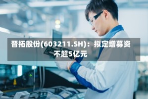 晋拓股份(603211.SH)：拟定增募资不超5亿元