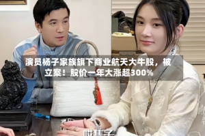 演员杨子家族旗下商业航天大牛股，被立案！股价一年大涨超300%