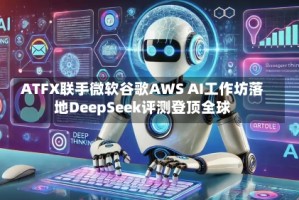 ATFX联手微软谷歌AWS AI工作坊落地DeepSeek评测登顶全球