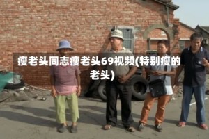 瘦老头同志瘦老头69视频(特别瘦的老头)