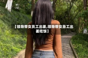 【领导带女员工出差,领导带女员工出差吃饭】