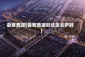 翡翠西湖(翡翠西湖好还是云庐好)