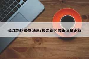 长江新区最新消息/长江新区最新消息更新