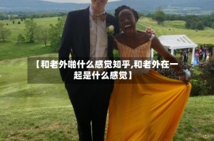 【和老外啪什么感觉知乎,和老外在一起是什么感觉】