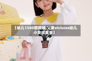 【幼儿1500部视频,父亲viciusss幼儿小女孩故事】