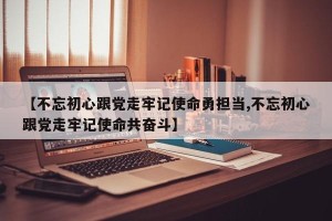 【不忘初心跟党走牢记使命勇担当,不忘初心跟党走牢记使命共奋斗】