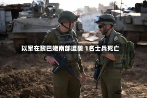 以军在黎巴嫩南部遭袭 1名士兵死亡