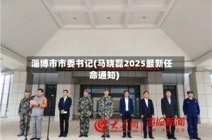 淄博市市委书记(马晓磊2025最新任命通知)