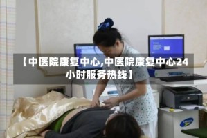 【中医院康复中心,中医院康复中心24小时服务热线】