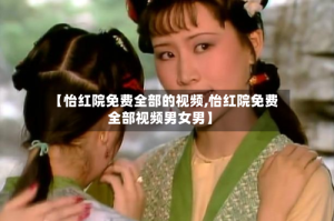 【怡红院免费全部的视频,怡红院免费全部视频男女男】