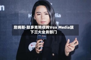 詹姆斯·默多克将收购Vox Media旗下三大业务部门