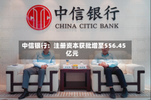 中信银行：注册资本获批增至556.45亿元