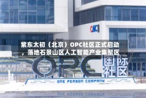 紫东太初（北京）OPC社区正式启动，落地石景山区人工智能产业集聚区