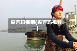 央吉玛催眠(央吉玛视频)