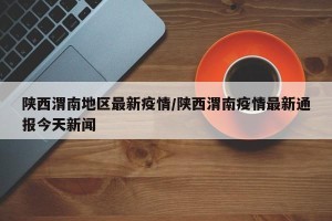 陕西渭南地区最新疫情/陕西渭南疫情最新通报今天新闻