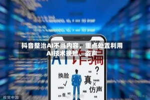抖音整治AI不当内容，重点处置利用AI技术换脸、盗声