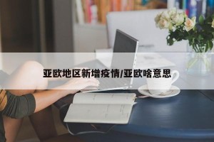 亚欧地区新增疫情/亚欧啥意思