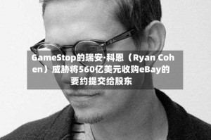 GameStop的瑞安·科恩（Ryan Cohen）威胁将560亿美元收购eBay的要约提交给股东