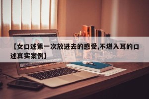 【女口述第一次放进去的感受,不堪入耳的口述真实案例】