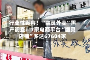 行业性纵容！“幽灵外卖”黑产调查：7家电商平台“幽灵店铺”多达67604家