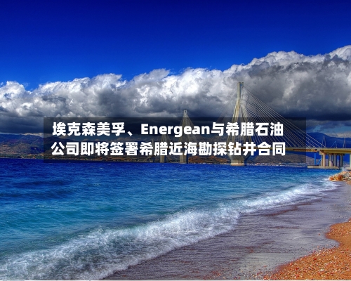 埃克森美孚、Energean与希腊石油公司即将签署希腊近海勘探钻井合同-第2张图片