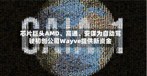芯片巨头AMD、高通	、安谋为自动驾驶初创公司Wayve提供新资金-第1张图片