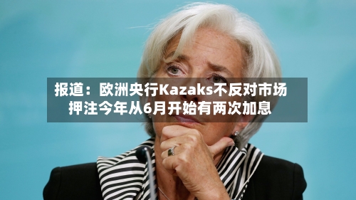 报道：欧洲央行Kazaks不反对市场押注今年从6月开始有两次加息-第2张图片