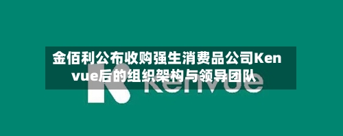 金佰利公布收购强生消费品公司Kenvue后的组织架构与领导团队-第2张图片