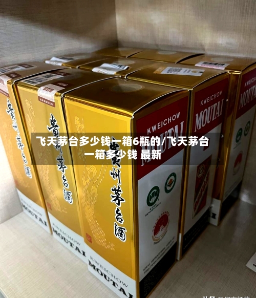 飞天茅台多少钱一箱6瓶的/飞天茅台一箱多少钱 最新-第3张图片