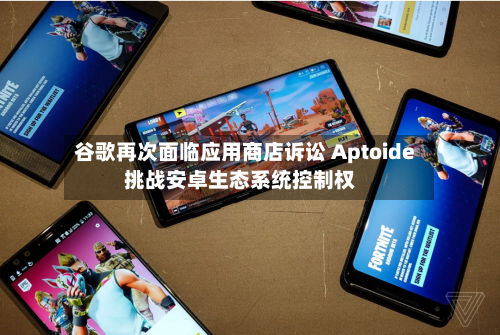 谷歌再次面临应用商店诉讼 Aptoide挑战安卓生态系统控制权-第1张图片