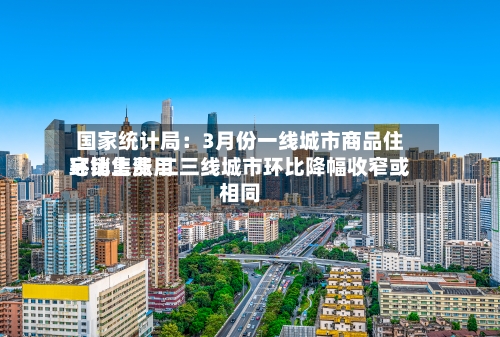 国家统计局：3月份一线城市商品住宅销售费用环比上涨 二三线城市环比降幅收窄或相同-第2张图片