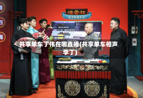 共享单车丁伟在哪直播(共享单车相声李丁)-第1张图片