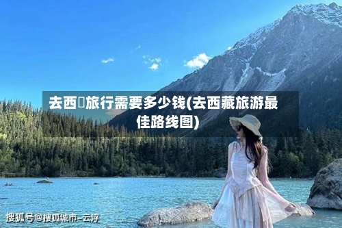 去西蔵旅行需要多少钱(去西藏旅游最佳路线图)-第1张图片