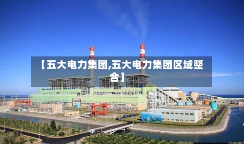 【五大电力集团,五大电力集团区域整合】-第1张图片
