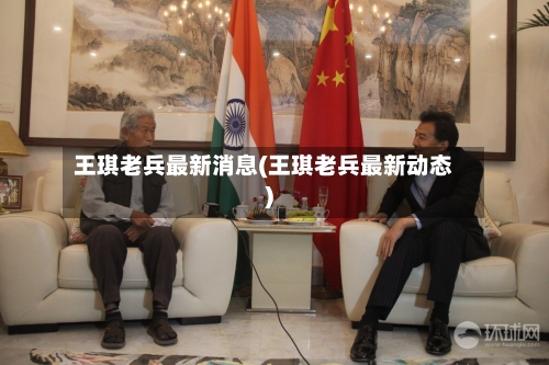 王琪老兵最新消息(王琪老兵最新动态)-第1张图片